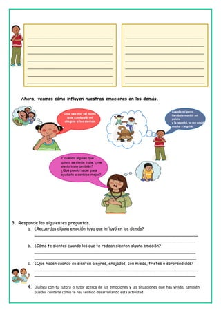 Ahora, veamos cómo influyen nuestras emociones en los demás.
3. Responde las siguientes preguntas.
a. ¿Recuerdas alguna emoción tuya que influyó en los demás?
________________________________________________________________
_______________________________________________________________
b. ¿Cómo te sientes cuando los que te rodean sienten alguna emoción?
_______________________________________________________________
__________________________________________________________
c. ¿Qué hacen cuando se sienten alegres, enojados, con miedo, tristes o sorprendidos?
________________________________________________________________
_______________________________________________________________
4. Dialoga con tu tutora o tutor acerca de las emociones y las situaciones que has vivido, también
puedes contarle cómo te has sentido desarrollando esta actividad.
__________________________________________
__________________________________________
__________________________________________
__________________________________________
__________________________________________
__________________________________________
__________________________________________
__________________________________________
__________________________________________
__________________________________________
__________________________________________
__________________________________________
__________________________________________
_____________
_______________________________________
_______________________________________
_______________________________________
_______________________________________
_______________________________________
_______________________________________
_______________________________________
_______________________________________
_______________________________________
_______________________________________
_______________________________________
_______________________________________
_______________________________________
_______________________________________
_____________
 