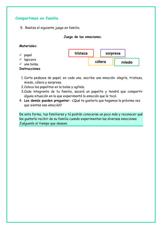 Compartimos en familia
5. Realiza el siguiente juego en familia.
Juego de las emociones.
Materiales:
 papel
 lapicero
 una bolsa.
Instrucciones
1. Corta pedazos de papel; en cada una, escribe una emoción: alegría, tristeza,
miedo, cólera y sorpresa.
2.Coloca los papelitos en la bolsa y agítala.
3.Cada integrante de tu familia, sacará un papelito y tendrá que compartir
alguna situación en la que experimentó la emoción que le tocó.
4. Los demás pueden preguntar: ¿Qué te gustaría que hagamos la próxima vez
que sientas esa emoción?
De esta forma, tus familiares y tú podrán conocerse un poco más y reconocer qué
les gustaría recibir de su familia cuando experimentan las diversas emociones.
Juéguenlo el tiempo que deseen.
 