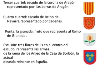 Tercer cuartel: escudo de la corona de Aragón
representado por las barras de Aragón
Cuarto cuartel: escudo de Reino de
Navarra,representado por cadenas.
Punta: la granada, fruto que representa al Reino
de Granada .
Escusón: tres flores de lis en el centro del
escudo, representa las armas
de la rama de los Anjeo de la Casa de Borbón, la
actual
dinastía reinante en España.
 