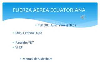 FUERZA AEREA ECUATORIANA 
 Sldo. Cedeño Hugo 
 Paralelo: “D” 
 VI CP 
 TUTOR: Hugo Yanez(TICS) 
 Manual de slideshare 
 