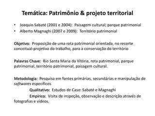 Temática: Patrimônio & projeto territorial
• Joaquin Sabaté (2001 e 2004): Paisagem cultural; parque patrimonial
• Alberto Magnaghi (2007 e 2009): Território patrimonial

Objetivo: Proposição de uma rota patrimonial orientada, no recorte
conceitual-projetivo do trabalho, para a conservação do território

Palavras Chave: Rio Santa Maria da Vitória, rota patrimonial, parque
patrimonial, território patrimonial, paisagem cultural.

Metodologia: Pesquisa em fontes primárias, secundárias e manipulação de
softwares específicos
         Qualitativo: Estudos de Caso: Sabaté e Magnaghi
         Empírico: Visita de inspeção, observação e descrição através de
fotografias e vídeos.
 