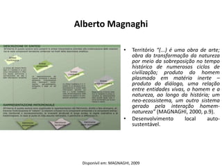 Alberto Magnaghi

                     •    Território “(...) é uma obra de arte;
                          obra da transformação da natureza
                          por meio da sobreposição no tempo
                          histórico de numerosos ciclos de
                          civilização; produto do homem
                          plasmado em matéria inerte –
                          produto do diálogo, uma relação
                          entre entidades vivas, o homem e a
                          natureza, ao longo da história; um
                          neo-ecossistema, um outro sistema
                          gerado pela interação homem-
                          natureza” (MAGNAGHI, 2000, p.9).
                     •    Desenvolvimento        local   auto-
                          sustentável.




 Disponívil em: MAGNAGHI, 2009
 
