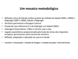 Um mosaico metodológico

• Reflexão crítica do híbrido análise-projeto do método de Sabaté (2001 e 2004) e
  Magnaghi (2007 e 2009); Sabaté x Magnaghi
• Território patrimonial x Paisagem Cultural
• Estudo de caso referencial é o do Llobregat, em Sabaté (2001)
• Llobregat X Santa Maria; 170km x 122 km; eixo x rota
• Legado arquitetônico proporcionado pela fusão de etnias dos imigrantes
  europeus, permaneceu como recurso de memória
• Reflexão, adaptação e aplicação ao caso em estudo.

•   Inventário > Interpretação > Unidades de Paisagem > Unidades de projeto > Rota Patrimonial
 