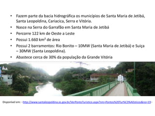• Fazem parte da bacia hidrográfica os municípios de Santa Maria de Jetibá,
       Santa Leopoldina, Cariacica, Serra e Vitória.
     • Nasce na Serra do Garrafão em Santa Maria de Jetibá
     • Percorre 122 km de Oeste a Leste
     • Possui 1.660 km² de área
     • Possui 2 barramentos: Rio Bonito – 10MW (Santa Maria de Jetibá) e Suiça
       – 30MW (Santa Leopoldina).
     • Abastece cerca de 30% da população da Grande Vitória




Disponível em: <http://www.santaleopoldina.es.gov.br/VerPontoTuristico.aspx?nm=Pontos%20Tur%C3%ADsticos&no=19>
 