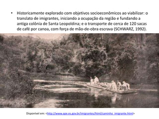 • Historicamente explorado com objetivos socioeconômicos ao viabilizar: o
  translato de imigrantes, iniciando a ocupação da região e fundando a
  antiga colônia de Santa Leopoldina; e o transporte de cerca de 120 sacas
  de café por canoa, com força de mão-de-obra escrava (SCHWARZ, 1992).




        Disponível em: <http://www.ape.es.gov.br/imigrantes/html/caminho_imigrante.html>
 