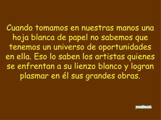 Cuando tomamos en nuestras manos una hoja blanca de papel no sabemos que tenemos un universo de oportunidades en ella. Eso lo saben los artistas quienes se enfrentan a su lienzo blanco y logran plasmar en él sus grandes obras.