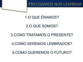 PRECISAMOS	
  NOS	
  LEMBRAR	
  
1. O QUE ÉRAMOS?
2. O QUE SOMOS?
3. COMO TRATAMOS O PRESENTE?
4. COMO SEREMOS LEMBRADOS?
5. COMO QUEREMOS O FUTURO?
 