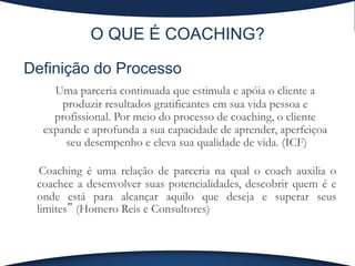 O QUE É COACHING?
Definição do Processo
	
Uma parceria continuada que estimula e apóia o cliente a
produzir resultados gratificantes em sua vida pessoa e
profissional. Por meio do processo de coaching, o cliente
expande e aprofunda a sua capacidade de aprender, aperfeiçoa
seu desempenho e eleva sua qualidade de vida. (ICF)
	
 Coaching é uma relação de parceria na qual o coach auxilia o
coachee a desenvolver suas potencialidades, descobrir quem é e
onde está para alcançar aquilo que deseja e superar seus
limites” (Homero Reis e Consultores)
 