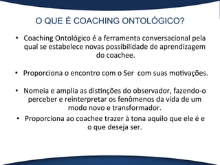 O QUE É COACHING ONTOLÓGICO?
•  Coaching	
  Ontológico	
  é	
  a	
  ferramenta	
  conversacional	
  pela	
  
qual	
  se	
  estabelece	
  novas	
  possibilidade	
  de	
  aprendizagem	
  
do	
  coachee.	
  
•  Proporciona	
  o	
  encontro	
  com	
  o	
  Ser	
  	
  com	
  suas	
  mo?vações.	
  
•  Nomeia	
  e	
  amplia	
  as	
  dis?nções	
  do	
  observador,	
  fazendo-­‐o	
  
perceber	
  e	
  reinterpretar	
  os	
  fenômenos	
  da	
  vida	
  de	
  um	
  
modo	
  novo	
  e	
  transformador.	
  	
  
•  Proporciona	
  ao	
  coachee	
  trazer	
  à	
  tona	
  aquilo	
  que	
  ele	
  é	
  e	
  
o	
  que	
  deseja	
  ser.	
  	
  
	
  
 