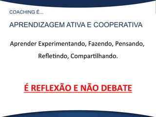 COACHING É...
APRENDIZAGEM ATIVA E COOPERATIVA
Aprender	
  Experimentando,	
  Fazendo,	
  Pensando,	
  
Reﬂe?ndo,	
  Compar?lhando.	
  
	
  
É	
  REFLEXÃO	
  E	
  NÃO	
  DEBATE	
  
 