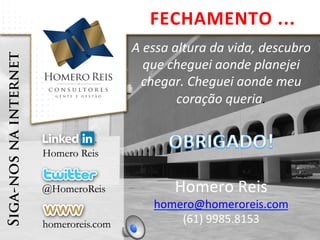 A	
  essa	
  altura	
  da	
  vida,	
  descubro	
  
que	
  cheguei	
  aonde	
  planejei	
  
chegar.	
  Cheguei	
  aonde	
  meu	
  
coração	
  queria.	
  
	
  
	
  
Homero	
  Reis	
  
homero@homeroreis.com	
  
(61)	
  9985.8153	
  
FECHAMENTO	
  ...	
  
 