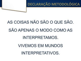 DECLARAÇÃO	
  METODOLÓGICA	
  
AS COISAS NÃO SÃO O QUE SÃO.
SÃO APENAS O MODO COMO AS
INTERPRETAMOS.
VIVEMOS EM MUNDOS
INTERPRETATIVOS.
 