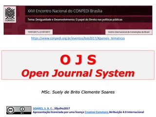 O J S
Open Journal System
MSc. Suely de Brito Clemente Soares
SOARES, S. B. C., 20julho2017
Apresentação licenciada por uma licença Creative Commons Atribuição 4.0 Internacional
https://www.conpedi.org.br/eventos/bsb2017/#paineis_tematicos
 