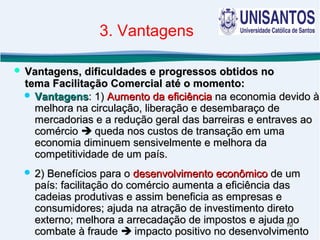 10
 VantagensVantagens: 1): 1) Aumento da eficiênciaAumento da eficiência na economia devido àna economia devido à
melhora na circulação, liberação e desembaraço demelhora na circulação, liberação e desembaraço de
mercadorias e a redução geral das barreiras e entraves aomercadorias e a redução geral das barreiras e entraves ao
comérciocomércio  queda nos custos de transação em umaqueda nos custos de transação em uma
economia diminuem sensivelmente e melhora daeconomia diminuem sensivelmente e melhora da
competitividade de um país.competitividade de um país.
 2) Benefícios para o2) Benefícios para o desenvolvimento econômicodesenvolvimento econômico de umde um
país: facilitação do comércio aumenta a eficiência daspaís: facilitação do comércio aumenta a eficiência das
cadeias produtivas e assim beneficia as empresas ecadeias produtivas e assim beneficia as empresas e
consumidores; ajuda na atração de investimento diretoconsumidores; ajuda na atração de investimento direto
externo; melhora a arrecadação de impostos e ajuda noexterno; melhora a arrecadação de impostos e ajuda no
combate à fraudecombate à fraude  impacto positivo no desenvolvimentoimpacto positivo no desenvolvimento
 Vantagens, dificuldades e progressos obtidos noVantagens, dificuldades e progressos obtidos no
tema Facilitação Comercial até o momento:tema Facilitação Comercial até o momento:
3. Vantagens
 