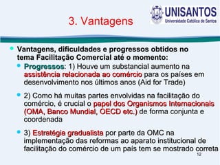 12
 ProgressosProgressos: 1) Houve um substancial aumento na: 1) Houve um substancial aumento na
assistência relacionada ao comércioassistência relacionada ao comércio para os países empara os países em
desenvolvimento nos últimos anos (Aid for Trade)desenvolvimento nos últimos anos (Aid for Trade)
 2) Como há muitas partes envolvidas na facilitação do2) Como há muitas partes envolvidas na facilitação do
comércio, é crucial ocomércio, é crucial o papel dos Organismos Internacionaispapel dos Organismos Internacionais
(OMA, Banco Mundial, OECD etc.)(OMA, Banco Mundial, OECD etc.) de forma conjunta e
coordenada
 3)3) Estratégia gradualistaEstratégia gradualista por parte da OMC napor parte da OMC na
implementação das reformas ao aparato institucional deimplementação das reformas ao aparato institucional de
facilitação do comércio de um país tem se mostrado corretafacilitação do comércio de um país tem se mostrado correta
 Vantagens, dificuldades e progressos obtidos noVantagens, dificuldades e progressos obtidos no
tema Facilitação Comercial até o momento:tema Facilitação Comercial até o momento:
3. Vantagens
 