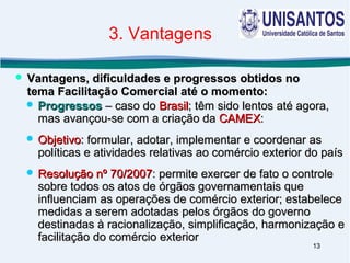 13
 ProgressosProgressos – caso do– caso do BrasilBrasil; têm sido lentos até agora,; têm sido lentos até agora,
mas avançou-se com a criação damas avançou-se com a criação da CAMEXCAMEX::
 ObjetivoObjetivo: formular, adotar, implementar e coordenar as: formular, adotar, implementar e coordenar as
políticas e atividades relativas ao comércio exterior do paíspolíticas e atividades relativas ao comércio exterior do país
 Resolução nº 70/2007Resolução nº 70/2007: permite exercer de fato o controle: permite exercer de fato o controle
sobre todos os atos de órgãos governamentais quesobre todos os atos de órgãos governamentais que
influenciam as operações de comércio exterior; estabeleceinfluenciam as operações de comércio exterior; estabelece
medidas a serem adotadas pelos órgãos do governomedidas a serem adotadas pelos órgãos do governo
destinadas à racionalização, simplificação, harmonização edestinadas à racionalização, simplificação, harmonização e
facilitação do comércio exteriorfacilitação do comércio exterior
 Vantagens, dificuldades e progressos obtidos noVantagens, dificuldades e progressos obtidos no
tema Facilitação Comercial até o momento:tema Facilitação Comercial até o momento:
3. Vantagens
 