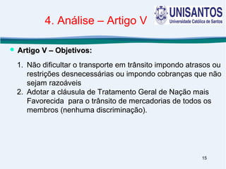 15
1. Não dificultar o transporte em trânsito impondo atrasos ou
restrições desnecessárias ou impondo cobranças que não
sejam razoáveis
2. Adotar a cláusula de Tratamento Geral de Nação mais
Favorecida para o trânsito de mercadorias de todos os
membros (nenhuma discriminação).
 Artigo V – Objetivos:Artigo V – Objetivos:
4. Análise – Artigo V
 