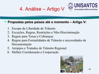 16
1. Escopo da Liberdade de Trânsito
2. Exceções, Regras, Restrições e Não-Discriminação
3. Regras para Taxas e Cobranças
4. Regras para Formalidades de Trânsito e necessidades de
Documentação
5. Arranjos e Tratados de Trânsito Regional
6. Melhor Coordenação e Cooperação
 Propostas pelos países até o momento – Artigo V:Propostas pelos países até o momento – Artigo V:
4. Análise – Artigo V
 