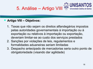 18
1. Taxas que não sejam os direitos alfandegários impostos
pelas autoridades governamentais à importação ou à
exportação ou relativos à importação ou exportação,
deveriam limitar-se ao custo dos serviços prestados
2. Sanções por violações de leis, regulamentos e
formalidades aduaneiras seriam limitadas
3. Despacho antecipado de mercadorias seria outro ponto de
obrigatoriedade (visando dar agilidade)
 Artigo VIII – Objetivos:Artigo VIII – Objetivos:
5. Análise – Artigo VIII
 