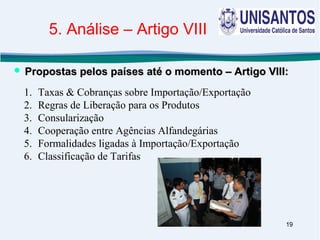 19
1. Taxas & Cobranças sobre Importação/Exportação
2. Regras de Liberação para os Produtos
3. Consularização
4. Cooperação entre Agências Alfandegárias
5. Formalidades ligadas à Importação/Exportação
6. Classificação de Tarifas
 Propostas pelos países até o momento – Artigo VIII:Propostas pelos países até o momento – Artigo VIII:
5. Análise – Artigo VIII
 