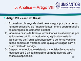 20
1. Excessiva cobrança de direito e encargos por parte de um
número excessivo de “intervenientes” onera sobre maneira
as operações de comércio exterior
2. Inúmeros casos de taxas e formalidades estabelecidas por
vários entes públicos (agricultura, vigilância sanitária,
transportes etc.) cuja cobrança ocorre de forma variável,
quase sempre ad valorem, sem qualquer relação com o
custo direto do serviço.
3. Despacho antecipado existente na legislação aduaneira
mas seu uso é ainda limitado e utilizado apenas para
casos excepcionais.
 Artigo VIII – caso do Brasil:Artigo VIII – caso do Brasil:
5. Análise – Artigo VIII
 
