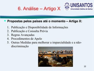 22
1. Publicação e Disponibilidade de Informações
2. Publicação e Consulta Prévia
3. Regras Avançadas
4. Procedimentos de Apelo
5. Outras Medidas para melhorar a imparcialidade e a não-
discriminação
 Propostas pelos países até o momento – Artigo X:Propostas pelos países até o momento – Artigo X:
6. Análise – Artigo X
 