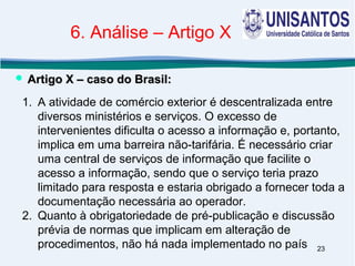 23
1. A atividade de comércio exterior é descentralizada entre
diversos ministérios e serviços. O excesso de
intervenientes dificulta o acesso a informação e, portanto,
implica em uma barreira não-tarifária. É necessário criar
uma central de serviços de informação que facilite o
acesso a informação, sendo que o serviço teria prazo
limitado para resposta e estaria obrigado a fornecer toda a
documentação necessária ao operador.
2. Quanto à obrigatoriedade de pré-publicação e discussão
prévia de normas que implicam em alteração de
procedimentos, não há nada implementado no país
 Artigo X – caso do Brasil:Artigo X – caso do Brasil:
6. Análise – Artigo X
 