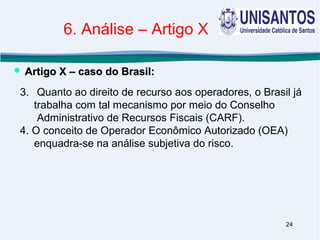 24
3. Quanto ao direito de recurso aos operadores, o Brasil já
trabalha com tal mecanismo por meio do Conselho
Administrativo de Recursos Fiscais (CARF).
4. O conceito de Operador Econômico Autorizado (OEA)
enquadra-se na análise subjetiva do risco.
 Artigo X – caso do Brasil:Artigo X – caso do Brasil:
6. Análise – Artigo X
 