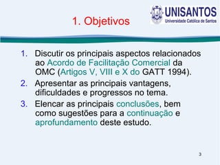 3
1. Objetivos
1. Discutir os principais aspectos relacionados
ao Acordo de Facilitação Comercial da
OMC (Artigos V, VIII e X do GATT 1994).
2. Apresentar as principais vantagens,
dificuldades e progressos no tema.
3. Elencar as principais conclusões, bem
como sugestões para a continuação e
aprofundamento deste estudo.
 