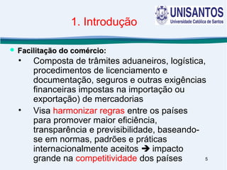5
1. Introdução
• Composta de trâmites aduaneiros, logística,
procedimentos de licenciamento e
documentação, seguros e outras exigências
financeiras impostas na importação ou
exportação) de mercadorias
• Visa harmonizar regras entre os países
para promover maior eficiência,
transparência e previsibilidade, baseando-
se em normas, padrões e práticas
internacionalmente aceitos  impacto
grande na competitividade dos países
 Facilitação do comércio:Facilitação do comércio:
 
