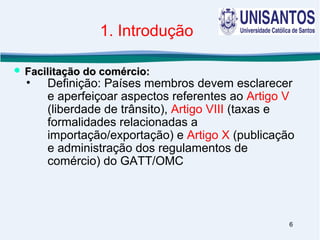 6
1. Introdução
• Definição: Países membros devem esclarecer
e aperfeiçoar aspectos referentes ao Artigo V
(liberdade de trânsito), Artigo VIII (taxas e
formalidades relacionadas a
importação/exportação) e Artigo X (publicação
e administração dos regulamentos de
comércio) do GATT/OMC
 Facilitação do comércio:Facilitação do comércio:
 
