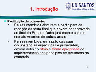 7
1. Introdução
• Países membros discutem e participam da
redação do texto final que deverá ser aprovado
ao final da Rodada Doha juntamente com os
demais Acordos de outras áreas
• Países membros, em razão das suas
circunstâncias específicas e prioridades,
devem definir o ritmo e forma apropriada de
implementação dos princípios de facilitação do
comércio
 Facilitação do comércio:Facilitação do comércio:
 