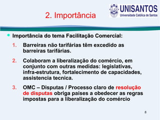 8
2. Importância
1. Barreiras não tarifárias têm excedido as
barreiras tarifárias.
2. Colaboram a liberalização do comércio, em
conjunto com outras medidas: legislativas,
infra-estrutura, fortalecimento de capacidades,
assistencia tecnica.
3. OMC – Disputas / Processo claro de resolução
de disputas obriga países a obedecer as regras
impostas para a liberalização do comércio
 Importância do tema Facilitação Comercial:Importância do tema Facilitação Comercial:
 