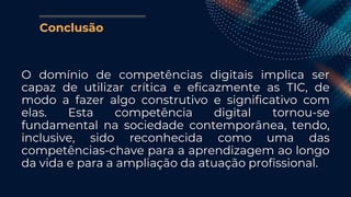 Conclusão
O domínio de competências digitais implica ser
capaz de utilizar crítica e eficazmente as TIC, de
modo a fazer algo construtivo e significativo com
elas. Esta competência digital tornou-se
fundamental na sociedade contemporânea, tendo,
inclusive, sido reconhecida como uma das
competências-chave para a aprendizagem ao longo
da vida e para a ampliação da atuação profissional.
 