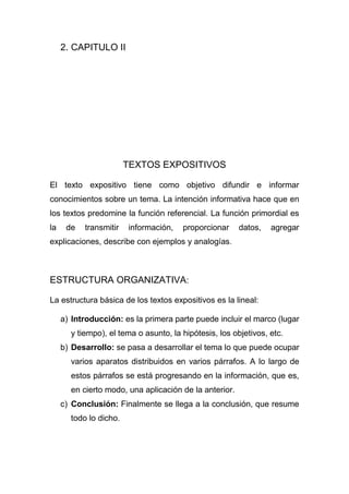 2. CAPITULO II
TEXTOS EXPOSITIVOS
El texto expositivo tiene como objetivo difundir e informar
conocimientos sobre un tema. La intención informativa hace que en
los textos predomine la función referencial. La función primordial es
la de transmitir información, proporcionar datos, agregar
explicaciones, describe con ejemplos y analogías.
ESTRUCTURA ORGANIZATIVA:
La estructura básica de los textos expositivos es la lineal:
a) Introducción: es la primera parte puede incluir el marco (lugar
y tiempo), el tema o asunto, la hipótesis, los objetivos, etc.
b) Desarrollo: se pasa a desarrollar el tema lo que puede ocupar
varios aparatos distribuidos en varios párrafos. A lo largo de
estos párrafos se está progresando en la información, que es,
en cierto modo, una aplicación de la anterior.
c) Conclusión: Finalmente se llega a la conclusión, que resume
todo lo dicho.
 