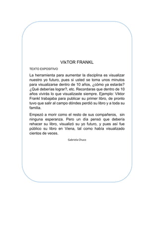 VIkTOR FRANKL
TEXTO EXPOSITIVO
La herramienta para aumentar la disciplina es visualizar
nuestro yo futuro, pues si usted se toma unos minutos
para visualizarse dentro de 10 años, ¿cómo ya estarás?
¿Qué deberías lograr?, etc. Recordaras que dentro de 10
años vivirás lo que visualizaste siempre. Ejemplo: Viktor
Frankl trabajaba para publicar su primer libro, de pronto
tuvo que salir al campo dóndes perdió su libro y a toda su
familia.
Empezó a morir como el resto de sus compañeros, sin
ninguna esperanza. Pero un día pensó que debería
rehacer su libro, visualizó su yo futuro, y pues así fue
público su libro en Viena, tal como había visualizado
cientos de veces.
Gabriela Chuco
 