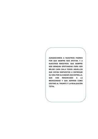 AGRADECEMOS A NUESTROS PADRES
POR QUE SIEMPRE NOS APOYAN. Y A
NUESTROS MAESTROS. QUE SIEMPRE
NOS BRINDAN OPOTUNIDAD PARA SER
MEJOR CADA DIA.A TODOS AQUELLOS
QUE ESTÁN DISPUESTOS A ENTREGAR
SU VIDA POR ALCANZAR UNA ESTRELLA,
QUE HAN RENUNCIADO A LA
MEDIOCRIDAD Y QUE ASPIRAN COMO
DESTINO AL TRIUNFO Y LA REALIZACIÓN
TOTAL.
 