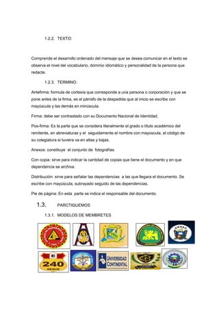 1.2.2. TEXTO:
Comprende el desarrollo ordenado del mensaje que se desea comunicar en el texto se
observa el nivel del vocabulario, dominio idiomático y personalidad de la persona que
redacte.
1.2.3. TERMINO:
Antefirma: formula de cortesía que corresponde a una persona o corporación y que se
pone antes de la firma, es el párrafo de la despedida que al inicio se escribe con
mayúscula y las demás en minúscula.
Firma: debe ser contrastado con su Documento Nacional de Identidad.
Pos-firma: Es la parte que se considera literalmente el grado o título académico del
remitente, en abreviaturas y el seguidamente el nombre con mayúscula, el código de
su colegiatura si tuviera va en altas y bajas.
Anexos: constituye el conjunto de fotografías.
Con copia: sirve para indicar la cantidad de copias que tiene el documento y en que
dependencia se archiva.
Distribución: sirve para señalar las dependencias a las que llegara el documento. Se
escribe con mayúscula, subrayado seguido de las dependencias.
Pie de página: En esta parte se indica el responsable del documento.
1.3. PARCTIQUEMOS
1.3.1. MODELOS DE MEMBRETES
 