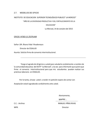 2.7. MODELOS DE OFICIO
INSTITUTO DE EDUCACION SUPERIOR TECNOLÓGICO PUBLICO” LA MERCED”
“AÑO DE LA DIVERSIDAD PRODUCTIVA Y DEL FORTALECIMIENTO DE LA
EDUCACION”
La Merced, 14 de octubre del 2015
OFICIO N°003-15 /ESTPLAM
Señor: DR. Álvaro Vidal Rivadeneyra
Director de ESSALUD
Asunto: Solicita firma de convenio interinstitucional.
Tengo el agrado de dirigirme a usted para saludarlo cordialmente a nombre de
la comunidad educativa del IESTP “La Merced”, a la vez para informarle que quiero que
firme el convenio interinstitucional para que mis estudiantes puedan realizar sus
prácticas laborares en ESSALUD.
Por lo tanto, sírvase usted a recibir mi petición espero de contar con
Aceptación estaré agradecido cordialmente ante usted.
Atentamente,
M+P*R¨
C.C. : Archivo MANUEL PIÑAS RIVAS
MPR. Director
 