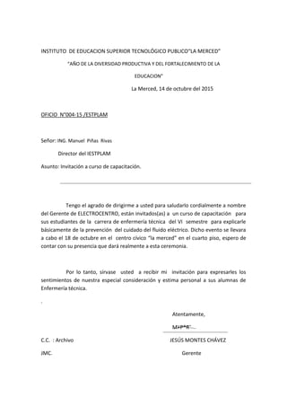 INSTITUTO DE EDUCACION SUPERIOR TECNOLÓGICO PUBLICO“LA MERCED”
“AÑO DE LA DIVERSIDAD PRODUCTIVA Y DEL FORTALECIMIENTO DE LA
EDUCACION”
La Merced, 14 de octubre del 2015
OFICIO N°004-15 /ESTPLAM
Señor: ING. Manuel Piñas Rivas
Director del IESTPLAM
Asunto: Invitación a curso de capacitación.
Tengo el agrado de dirigirme a usted para saludarlo cordialmente a nombre
del Gerente de ELECTROCENTRO, están invitados(as) a un curso de capacitación para
sus estudiantes de la carrera de enfermería técnica del VI semestre para explicarle
básicamente de la prevención del cuidado del fluido eléctrico. Dicho evento se llevara
a cabo el 18 de octubre en el centro cívico “la merced” en el cuarto piso, espero de
contar con su presencia que dará realmente a esta ceremonia.
Por lo tanto, sírvase usted a recibir mi invitación para expresarles los
sentimientos de nuestra especial consideración y estima personal a sus alumnas de
Enfermería técnica.
.
Atentamente,
M+P*R¨
C.C. : Archivo JESÚS MONTES CHÁVEZ
JMC. Gerente
 