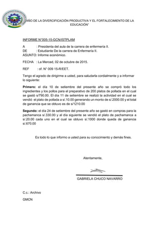 “AÑO DE LA DIVERCIFICACIÓN PRODUCTIVA Y EL FORTALECIMIENTO DE LA
EDUCACIÓN”
INFORME N°005-15-GCN/ISTPLAM
A : Presidenta del aula de la carrera de enfermería II.
DE : Estudiante De la carrera de Enfermería II.
ASUNTO: Informe económico.
FECHA : La Merced, 02 de octubre de 2015.
REF : of. N° 009 15-R/EET.
Tengo el agrado de dirigirme a usted, para saludarla cordialmente y a informar
lo siguiente:
Primero: el día 10 de setiembre del presente año se compró todo los
ingredientes y los pollos para el preparativo de 200 platos de pollada en el cual
se gastó s/790.00. El día 11 de setiembre se realizó la actividad en el cual se
vendió el plato de pollada a s/.10.00 generando un monto de s/.2000.00 y el total
de ganancia que se obtuvo es de s/1210.00
Segundo: el día 24 de setiembre del presente año se gastó en compras para la
pachamanca s/.330.00 y al día siguiente se vendió el plato de pachamanca a
s/.20.00 cada uno en el cual se obtuvo s/.1000 donde queda de ganancia
s/.670.00
Es todo lo que informo a usted para su conocimiento y demás fines.
Atentamente,
GABRIELA CHUCO NAVARRO
C.c.: Archivo
GMCN
 
