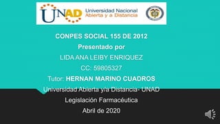 CONPES SOCIAL 155 DE 2012
Presentado por
LIDA ANA LEIBY ENRIQUEZ
CC: 59805327
Tutor: HERNAN MARINO CUADROS
Universidad Abierta y/a Distancia- UNAD
Legislación Farmacéutica
Abril de 2020
 