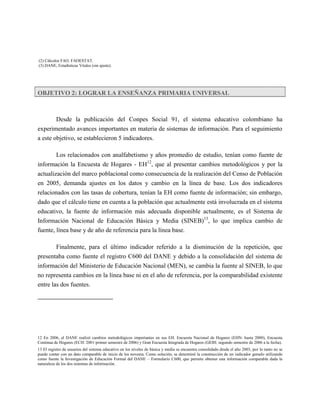 (2) Cálculos FAO. FAOESTAT.
(3) DANE, Estadísticas Vitales (sin ajuste).




OBJETIVO 2: LOGRAR LA ENSEÑANZA PRIMARIA UNIVERSAL



          Desde la publicación del Conpes Social 91, el sistema educativo colombiano ha
experimentado avances importantes en materia de sistemas de información. Para el seguimiento
a este objetivo, se establecieron 5 indicadores.

        Los relacionados con analfabetismo y años promedio de estudio, tenían como fuente de
información la Encuesta de Hogares - EH12, que al presentar cambios metodológicos y por la
actualización del marco poblacional como consecuencia de la realización del Censo de Población
en 2005, demanda ajustes en los datos y cambio en la línea de base. Los dos indicadores
relacionados con las tasas de cobertura, tenían la EH como fuente de información; sin embargo,
dado que el cálculo tiene en cuenta a la población que actualmente está involucrada en el sistema
educativo, la fuente de información más adecuada disponible actualmente, es el Sistema de
Información Nacional de Educación Básica y Media (SINEB)13, lo que implica cambio de
fuente, línea base y de año de referencia para la línea base.

        Finalmente, para el último indicador referido a la disminución de la repetición, que
presentaba como fuente el registro C600 del DANE y debido a la consolidación del sistema de
información del Ministerio de Educación Nacional (MEN), se cambia la fuente al SINEB, lo que
no representa cambios en la línea base ni en el año de referencia, por la comparabilidad existente
entre las dos fuentes.




12 En 2006, el DANE realizó cambios metodológicos importantes en sus EH. Encuesta Nacional de Hogares (EHN: hasta 2000), Encuesta
Continua de Hogares (ECH: 2001-primer semestre de 2006) y Gran Encuesta Integrada de Hogares (GEIH: segundo semestre de 2006 a la fecha).
13 El registro de usuarios del sistema educativo en los niveles de básica y media se encuentra consolidado desde el año 2003, por lo tanto no se
puede contar con un dato comparable de inicio de los noventa. Como solución, se determinó la construcción de un indicador gemelo utilizando
como fuente la Investigación de Educación Formal del DANE – Formulario C600, que permite obtener una información comparable dada la
naturaleza de los dos sistemas de información.
 