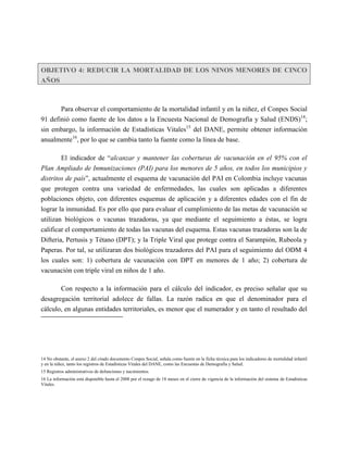 OBJETIVO 4: REDUCIR LA MORTALIDAD DE LOS NINOS MENORES DE CINCO
AÑOS



       Para observar el comportamiento de la mortalidad infantil y en la niñez, el Conpes Social
91 definió como fuente de los datos a la Encuesta Nacional de Demografía y Salud (ENDS)14;
sin embargo, la información de Estadísticas Vitales15 del DANE, permite obtener información
anualmente16, por lo que se cambia tanto la fuente como la línea de base.

        El indicador de “alcanzar y mantener las coberturas de vacunación en el 95% con el
Plan Ampliado de Inmunizaciones (PAI) para los menores de 5 años, en todos los municipios y
distritos de país”, actualmente el esquema de vacunación del PAI en Colombia incluye vacunas
que protegen contra una variedad de enfermedades, las cuales son aplicadas a diferentes
poblaciones objeto, con diferentes esquemas de aplicación y a diferentes edades con el fin de
lograr la inmunidad. Es por ello que para evaluar el cumplimiento de las metas de vacunación se
utilizan biológicos o vacunas trazadoras, ya que mediante el seguimiento a éstas, se logra
calificar el comportamiento de todas las vacunas del esquema. Estas vacunas trazadoras son la de
Difteria, Pertusis y Tétano (DPT); y la Triple Viral que protege contra el Sarampión, Rubeola y
Paperas. Por tal, se utilizaran dos biológicos trazadores del PAI para el seguimiento del ODM 4
los cuales son: 1) cobertura de vacunación con DPT en menores de 1 año; 2) cobertura de
vacunación con triple viral en niños de 1 año.

          Con respecto a la información para el cálculo del indicador, es preciso señalar que su
desagregación territorial adolece de fallas. La razón radica en que el denominador para el
cálculo, en algunas entidades territoriales, es menor que el numerador y en tanto el resultado del




14 No obstante, el anexo 2 del citado documento Conpes Social, señala como fuente en la ficha técnica para los indicadores de mortalidad infantil
y en la niñez, tanto los registros de Estadísticas Vitales del DANE, como las Encuestas de Demografía y Salud.
15 Registros administrativos de defunciones y nacimientos.
16 La información está disponible hasta el 2008 por el rezago de 18 meses en el cierre de vigencia de la información del sistema de Estadísticas
Vitales.
 