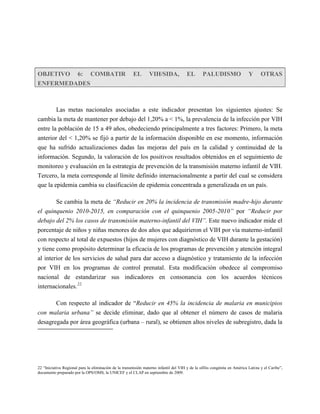 OBJETIVO 6: COMBATIR                                    EL       VIH/SIDA,             EL        PALUDISMO                  Y      OTRAS
ENFERMEDADES



      Las metas nacionales asociadas a este indicador presentan los siguientes ajustes: Se
cambia la meta de mantener por debajo del 1,20% a < 1%, la prevalencia de la infección por VIH
entre la población de 15 a 49 años, obedeciendo principalmente a tres factores: Primero, la meta
anterior del < 1,20% se fijó a partir de la información disponible en ese momento, información
que ha sufrido actualizaciones dadas las mejoras del país en la calidad y continuidad de la
información. Segundo, la valoración de los positivos resultados obtenidos en el seguimiento de
monitoreo y evaluación en la estrategia de prevención de la transmisión materno infantil de VIH.
Tercero, la meta corresponde al límite definido internacionalmente a partir del cual se considera
que la epidemia cambia su clasificación de epidemia concentrada a generalizada en un país.

          Se cambia la meta de “Reducir en 20% la incidencia de transmisión madre-hijo durante
el quinquenio 2010-2015, en comparación con el quinquenio 2005-2010” por “Reducir por
debajo del 2% los casos de transmisión materno-infantil del VIH”. Este nuevo indicador mide el
porcentaje de niños y niñas menores de dos años que adquirieron el VIH por vía materno-infantil
con respecto al total de expuestos (hijos de mujeres con diagnóstico de VIH durante la gestación)
y tiene como propósito determinar la eficacia de los programas de prevención y atención integral
al interior de los servicios de salud para dar acceso a diagnóstico y tratamiento de la infección
por VIH en los programas de control prenatal. Esta modificación obedece al compromiso
nacional de estandarizar sus indicadores en consonancia con los acuerdos técnicos
internacionales.22.

       Con respecto al indicador de “Reducir en 45% la incidencia de malaria en municipios
con malaria urbana” se decide eliminar, dado que al obtener el número de casos de malaria
desagregada por área geográfica (urbana – rural), se obtienen altos niveles de subregistro, dada la




22 “Iniciativa Regional para la eliminación de la transmisión materno infantil del VIH y de la sífilis congénita en América Latina y el Caribe”,
documento preparado por la OPS/OMS, la UNICEF y el CLAP en septiembre de 2009.
 