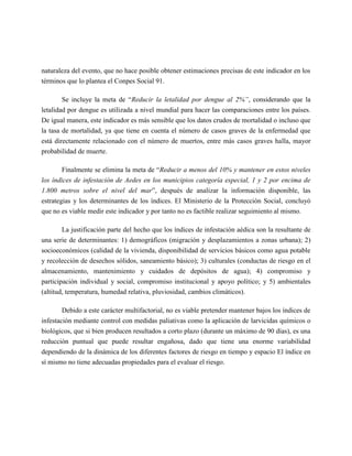 naturaleza del evento, que no hace posible obtener estimaciones precisas de este indicador en los
términos que lo plantea el Conpes Social 91.

        Se incluye la meta de “Reducir la letalidad por dengue al 2%”, considerando que la
letalidad por dengue es utilizada a nivel mundial para hacer las comparaciones entre los países.
De igual manera, este indicador es más sensible que los datos crudos de mortalidad o incluso que
la tasa de mortalidad, ya que tiene en cuenta el número de casos graves de la enfermedad que
está directamente relacionado con el número de muertos, entre más casos graves halla, mayor
probabilidad de muerte.

        Finalmente se elimina la meta de “Reducir a menos del 10% y mantener en estos niveles
los índices de infestación de Aedes en los municipios categoría especial, 1 y 2 por encima de
1.800 metros sobre el nivel del mar”, después de analizar la información disponible, las
estrategias y los determinantes de los índices. El Ministerio de la Protección Social, concluyó
que no es viable medir este indicador y por tanto no es factible realizar seguimiento al mismo.

        La justificación parte del hecho que los índices de infestación aédica son la resultante de
una serie de determinantes: 1) demográficos (migración y desplazamientos a zonas urbana); 2)
socioeconómicos (calidad de la vivienda, disponibilidad de servicios básicos como agua potable
y recolección de desechos sólidos, saneamiento básico); 3) culturales (conductas de riesgo en el
almacenamiento, mantenimiento y cuidados de depósitos de agua); 4) compromiso y
participación individual y social, compromiso institucional y apoyo político; y 5) ambientales
(altitud, temperatura, humedad relativa, pluviosidad, cambios climáticos).

       Debido a este carácter multifactorial, no es viable pretender mantener bajos los índices de
infestación mediante control con medidas paliativas como la aplicación de larvicidas químicos o
biológicos, que si bien producen resultados a corto plazo (durante un máximo de 90 días), es una
reducción puntual que puede resultar engañosa, dado que tiene una enorme variabilidad
dependiendo de la dinámica de los diferentes factores de riesgo en tiempo y espacio El índice en
sí mismo no tiene adecuadas propiedades para el evaluar el riesgo.
 