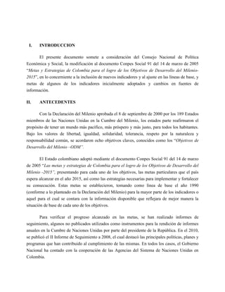 I.    INTRODUCCION

       El presente documento somete a consideración del Consejo Nacional de Política
Económica y Social, la modificación al documento Conpes Social 91 del 14 de marzo de 2005
“Metas y Estrategias de Colombia para el logro de los Objetivos de Desarrollo del Milenio-
2015”, en lo concerniente a la inclusión de nuevos indicadores y al ajuste en las líneas de base, y
metas de algunos de los indicadores inicialmente adoptados y cambios en fuentes de
información.

II.    ANTECEDENTES

       Con la Declaración del Milenio aprobada el 8 de septiembre de 2000 por los 189 Estados
miembros de las Naciones Unidas en la Cumbre del Milenio, los estados parte reafirmaron el
propósito de tener un mundo más pacífico, más próspero y más justo, para todos los habitantes.
Bajo los valores de libertad, igualdad, solidaridad, tolerancia, respeto por la naturaleza y
responsabilidad común, se acordaron ocho objetivos claves, conocidos como los “Objetivos de
Desarrollo del Milenio –ODM”.

        El Estado colombiano adoptó mediante el documento Conpes Social 91 del 14 de marzo
de 2005 “Las metas y estrategias de Colombia para el logro de los Objetivos de Desarrollo del
Milenio -2015”, presentando para cada uno de los objetivos, las metas particulares que el país
espera alcanzar en el año 2015, así como las estrategias necesarias para implementar y fortalecer
su consecución. Estas metas se establecieron, tomando como línea de base el año 1990
(conforme a lo planteado en la Declaración del Milenio) para la mayor parte de los indicadores o
aquel para el cual se contara con la información disponible que reflejara de mejor manera la
situación de base de cada uno de los objetivos.

       Para verificar el progreso alcanzado en las metas, se han realizado informes de
seguimiento, algunos no publicados utilizados como instrumentos para la rendición de informes
anuales en la Cumbre de Naciones Unidas por parte del presidente de la República. En el 2010,
se publicó el II Informe de Seguimiento a 2008, el cual destacó las principales políticas, planes y
programas que han contribuido al cumplimiento de las mismas. En todos los casos, el Gobierno
Nacional ha contado con la cooperación de las Agencias del Sistema de Naciones Unidas en
Colombia.
 