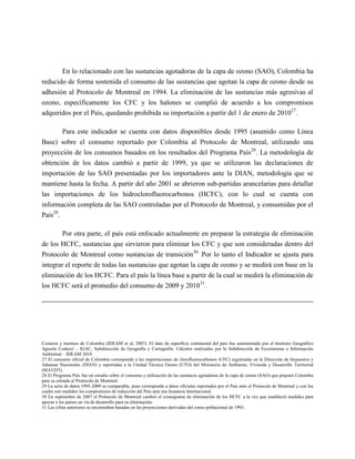 En lo relacionado con las sustancias agotadoras de la capa de ozono (SAO), Colombia ha
reducido de forma sostenida el consumo de las sustancias que agotan la capa de ozono desde su
adhesión al Protocolo de Montreal en 1994. La eliminación de las sustancias más agresivas al
ozono, específicamente los CFC y los halones se cumplió de acuerdo a los compromisos
adquiridos por el País, quedando prohibida su importación a partir del 1 de enero de 201027.

          Para este indicador se cuenta con datos disponibles desde 1995 (asumido como Línea
Base) sobre el consumo reportado por Colombia al Protocolo de Montreal, utilizando una
proyección de los consumos basados en los resultados del Programa País28. La metodología de
obtención de los datos cambió a partir de 1999, ya que se utilizaron las declaraciones de
importación de las SAO presentadas por los importadores ante la DIAN, metodología que se
mantiene hasta la fecha. A partir del año 2001 se abrieron sub-partidas arancelarias para detallar
las importaciones de los hidroclorofluorocarbonos (HCFC), con lo cual se cuenta con
información completa de las SAO controladas por el Protocolo de Montreal, y consumidas por el
País29.

        Por otra parte, el país está enfocado actualmente en preparar la estrategia de eliminación
de los HCFC, sustancias que sirvieron para eliminar los CFC y que son consideradas dentro del
Protocolo de Montreal como sustancias de transición30. Por lo tanto el Indicador se ajusta para
integrar el reporte de todas las sustancias que agotan la capa de ozono y se medirá con base en la
eliminación de los HCFC. Para el país la línea base a partir de la cual se medirá la eliminación de
los HCFC será el promedio del consumo de 2009 y 201031.




Costeros y marinos de Colombia (IDEAM et al, 2007). El dato de superficie continental del país fue suministrado por el Instituto Geográfico
Agustín Codazzi – IGAC, Subdirección de Geografía y Cartografía. Cálculos realizados por la Subdirección de Ecosistemas e Información
Ambiental – IDEAM 2010.
27 El consumo oficial de Colombia corresponde a las importaciones de clorofluorocarbonos (CFC) registradas en la Dirección de Impuestos y
Aduanas Nacionales (DIAN) y reportadas a la Unidad Técnica Ozono (UTO) del Ministerio de Ambiente, Vivienda y Desarrollo Territorial
(MAVDT).
28 El Programa País fue un estudio sobre el consumo y utilización de las sustancia agotadoras de la capa de ozono (SAO) que preparó Colombia
para su entrada al Protocolo de Montreal.
29 La serie de datos 1995-2009 es comparable, pues corresponde a datos oficiales reportados por el País ante el Protocolo de Montreal y con los
cuales son medidos los compromisos de reducción del País ante ésa Instancia Internacional.
30 En septiembre de 2007 el Protocolo de Montreal cambió el cronograma de eliminación de los HCFC a la vez que estableció medidas para
apoyar a los países en vía de desarrollo para su eliminación.
31 Las cifras anteriores se encontraban basadas en las proyecciones derivadas del censo poblacional de 1993.
 