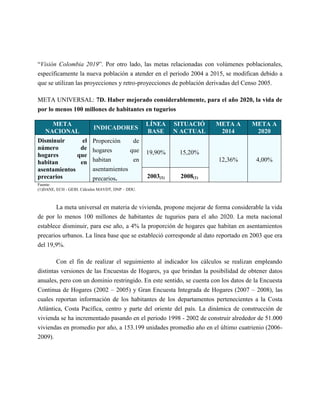 “Visión Colombia 2019”. Por otro lado, las metas relacionadas con volúmenes poblacionales,
específicamente la nueva población a atender en el periodo 2004 a 2015, se modifican debido a
que se utilizan las proyecciones y retro-proyecciones de población derivadas del Censo 2005.

META UNIVERSAL: 7D. Haber mejorado considerablemente, para el año 2020, la vida de
por lo menos 100 millones de habitantes en tugurios

     META                                         LÍNEA     SITUACIÓ   META A       META A
                          INDICADORES
   NACIONAL                                       BASE      N ACTUAL    2014         2020
Disminuir       el        Proporción     de
número         de         hogares       que
hogares       que                                 19,90%     15,20%
habitan        en         habitan        en                            12,36%         4,00%
asentamientos             asentamientos
precarios                 precarios.              2003(1)    2008(1)
Fuente:
(1)DANE, ECH - GEIH. Cálculos MAVDT, DNP – DDU.



       La meta universal en materia de vivienda, propone mejorar de forma considerable la vida
de por lo menos 100 millones de habitantes de tugurios para el año 2020. La meta nacional
establece disminuir, para ese año, a 4% la proporción de hogares que habitan en asentamientos
precarios urbanos. La línea base que se estableció corresponde al dato reportado en 2003 que era
del 19,9%.

        Con el fin de realizar el seguimiento al indicador los cálculos se realizan empleando
distintas versiones de las Encuestas de Hogares, ya que brindan la posibilidad de obtener datos
anuales, pero con un dominio restringido. En este sentido, se cuenta con los datos de la Encuesta
Continua de Hogares (2002 – 2005) y Gran Encuesta Integrada de Hogares (2007 – 2008), las
cuales reportan información de los habitantes de los departamentos pertenecientes a la Costa
Atlántica, Costa Pacífica, centro y parte del oriente del país. La dinámica de construcción de
vivienda se ha incrementado pasando en el periodo 1998 - 2002 de construir alrededor de 51.000
viviendas en promedio por año, a 153.199 unidades promedio año en el último cuatrienio (2006-
2009).
 