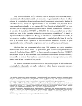 Este último seguimiento ratificó las limitaciones en la disposición de manera oportuna y
con calidad de la información requerida para la medición y seguimiento a la evolución de todos y
cada uno de los indicadores. Producto de lo anterior el Departamento Administrativo Nacional de
Estadística (DANE) realizó un reprocesamiento de los indicadores que provienen de las
encuestas de hogares, basados en los resultados del Censo General de Población 2005, así como
la construcción de las proyecciones de población a nivel nacional, departamental y municipal1 y
de las series de indicadores 1990-2000 y 2001-2008. Así mismo, se realizó una revisión y
análisis por parte de las entidades del Estado responsables de cada Objetivo2, el DANE, el
Departamento Nacional de Planeación (DNP) y las entidades del Sistema de Naciones Unidas, de
los respectivos metadatos o información técnica relativa a cada indicador, las líneas de base, las
series y la situación actual a partir de la nueva información disponible, así como el ajuste
requerido a las metas conforme a los compromisos previstos en la Declaración del Milenio.

        El ajuste, hace que los datos de la línea base 1990, presenten para ciertos indicadores
modificaciones en su cálculo inicial. De igual manera, para los indicadores provenientes del
registro de Estadísticas Vitales3 (EEVV), se dispone ahora de series para el período 1998-20084,
que permiten reflejar de mejor manera la situación de indicadores como la mortalidad infantil y
la mortalidad en la niñez. A su vez, hacen necesario reestimar las metas previstas a partir de las
nuevas líneas de base estimadas en lo pertinente.

       Lo anterior, sumado a la inclusión de nuevos indicadores por parte de Naciones Unidas,
por ejemplo, los relacionados con empleo productivo y trabajo decente, representan una nueva




1 Para obtener los resultados a nivel nacional y departamental se implementó el método de los componentes demográficos, mientras que, para las
proyecciones de población a nivel municipal se utilizó el método de relación de Cohortes. Para llevar a cabo las proyecciones municipales por
área, fue necesario valorar las estructuras censales en diversos momentos a través del tiempo para cada ente territorial; en otras palabras, evaluar
en los últimos Censos Generales de Población la estructura total de los municipios, luego la de cabecera y por último la de resto.
2 Para el ODM-1, el DNP en lo relativo a Pobreza; el Ministerio de la Protección Social para los indicadores de Empleo y en coordinación con el
ICBF, respecto a Nutrición; para el ODM-2 el Ministerio de Educación Nacional; para el ODM-3 la Alta Consejería Presidencial para la Equidad
de la Mujer; para los ODM- 4 a 6, el Ministerio de la Protección Social; para el ODM 7, el Ministerio de Ambiente, Vivienda y Desarrollo
Territorial; y para el ODM8, la Agencia Presidencial para la acción Social y la Cooperación Internacional.
3 Referidas a los nacimientos y las defunciones, que son fundamentales para la construcción de varios indicadores incorporados a los ODM. El
Ministerio de la Protección Social conjuntamente con el DANE, ha diseñado el Sistema de Modernización tecnológica de las Estadísticas Vitales,
el cual está enfocado principalmente al aumento de la cobertura, el mejoramiento de la calidad, la oportunidad en la disponibilidad y difusión de
los datos.
4 Se tiene un rezago de dieciocho meses, que se espera ir reduciendo a lo mínimo posible.
 